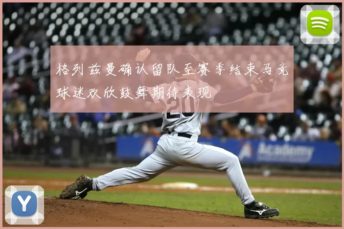 格列兹曼确认留队至赛季结束马竞球迷欢欣鼓舞期待表现
