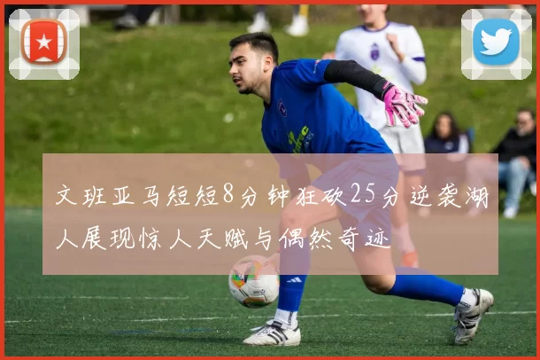 文班亚马短短8分钟狂砍25分逆袭湖人展现惊人天赋与偶然奇迹