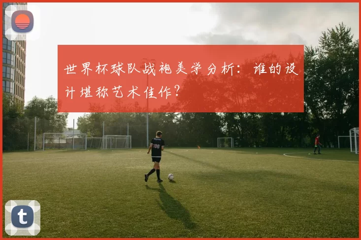 世界杯球队战袍美学分析:谁的设计堪称艺术佳作?