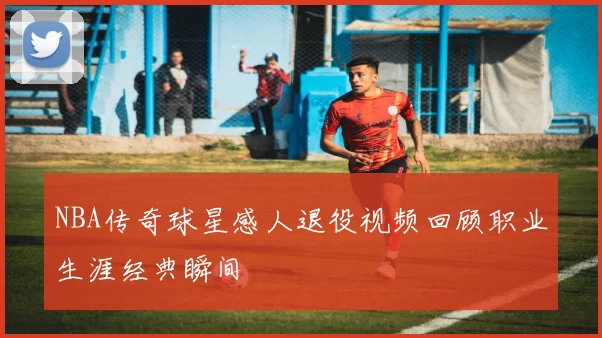 NBA传奇球星感人退役视频回顾职业生涯经典瞬间
