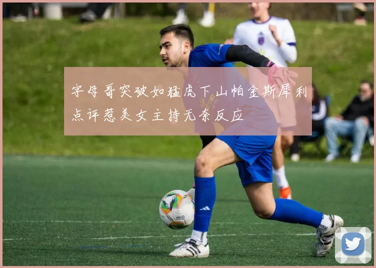 字母哥突破如猛虎下山帕金斯犀利点评惹美女主持无奈反应