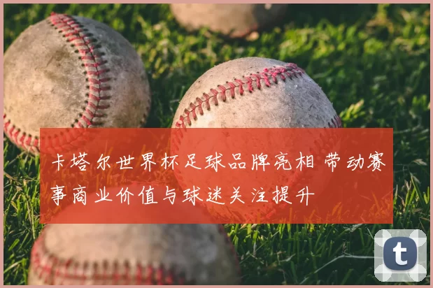 卡塔尔世界杯足球品牌亮相 带动赛事商业价值与球迷关注提升