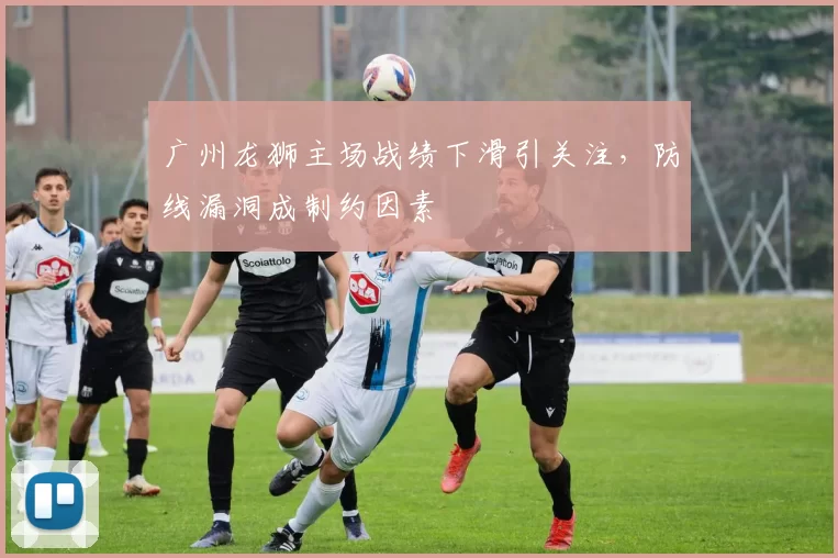 广州龙狮主场战绩下滑引关注，防线漏洞成制约因素
