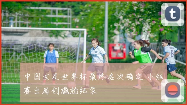 中国女足世界杯最终名次确定 小组赛出局创尴尬纪录