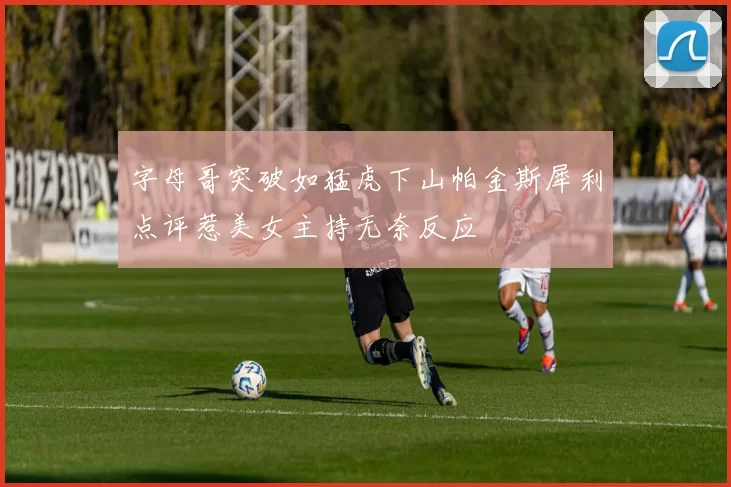 字母哥突破如猛虎下山帕金斯犀利点评惹美女主持无奈反应