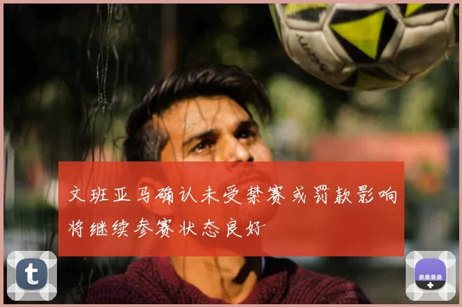 文班亚马确认未受禁赛或罚款影响将继续参赛状态良好