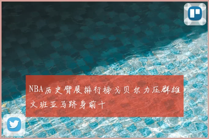 NBA历史臂展排行榜戈贝尔力压群雄文班亚马跻身前十