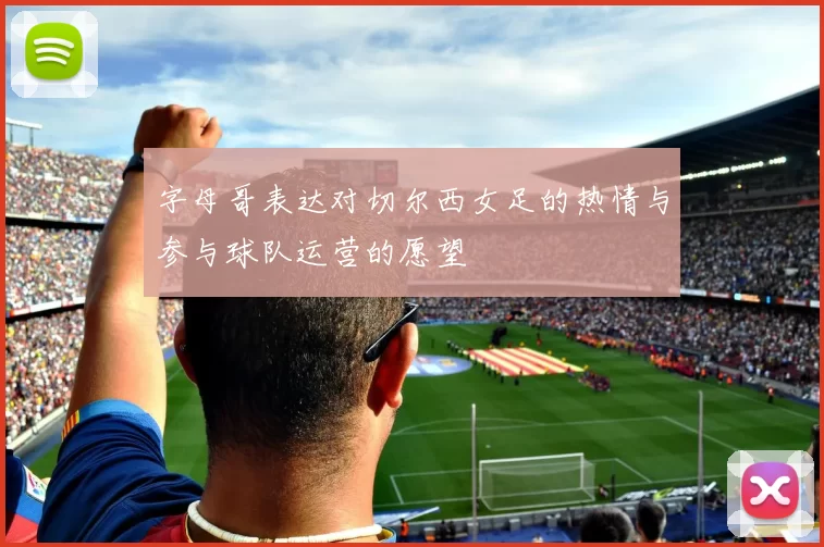 字母哥表达对切尔西女足的热情与参与球队运营的愿望