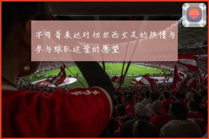 字母哥表达对切尔西女足的热情与参与球队运营的愿望