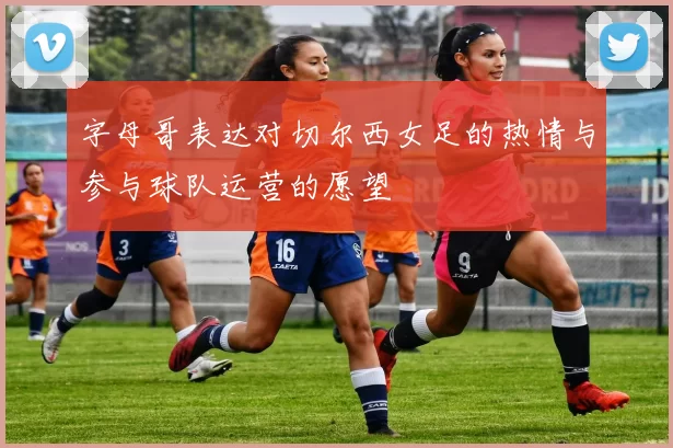 字母哥表达对切尔西女足的热情与参与球队运营的愿望
