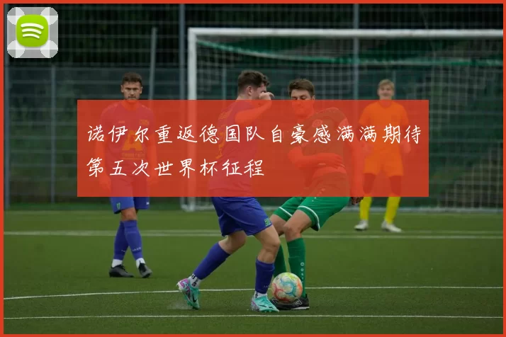 诺伊尔重返德国队自豪感满满期待第五次世界杯征程