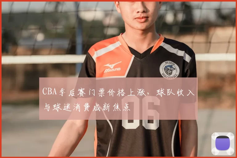 CBA季后赛门票价格上涨，球队收入与球迷消费成新焦点