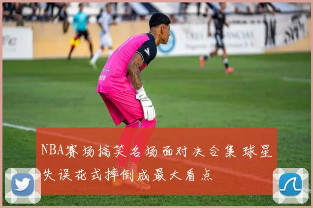 NBA赛场搞笑名场面对决合集 球星失误花式摔倒成最大看点