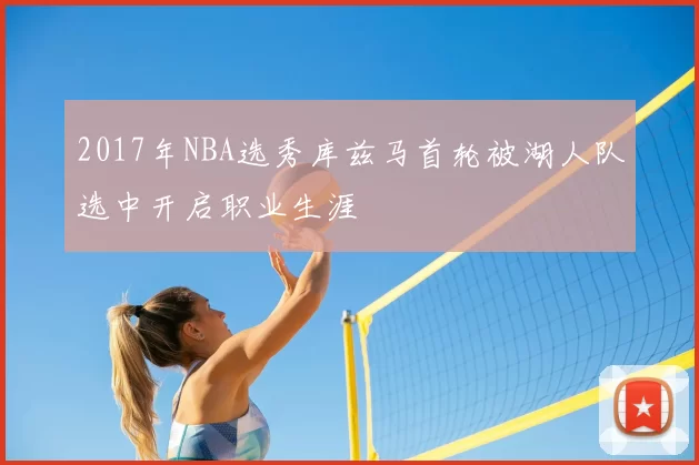 2017年NBA选秀库兹马首轮被湖人队选中开启职业生涯