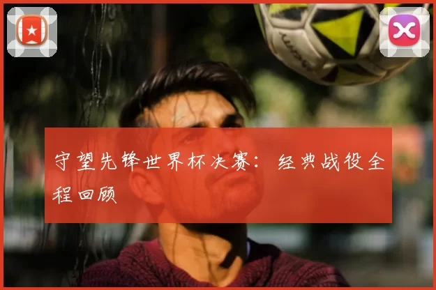 守望先锋世界杯决赛:经典战役全程回顾
