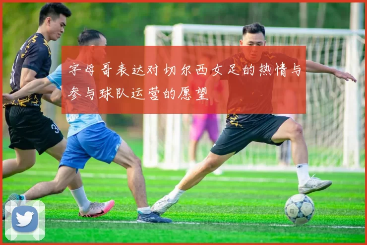 字母哥表达对切尔西女足的热情与参与球队运营的愿望