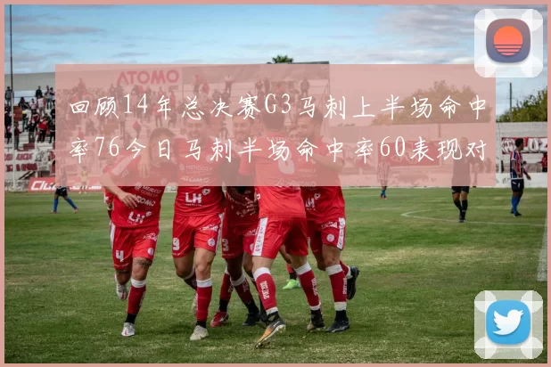 回顾14年总决赛G3马刺上半场命中率76今日马刺半场命中率60表现对比