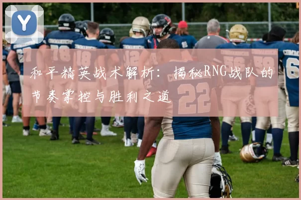 和平精英战术解析：揭秘RNG战队的节奏掌控与胜利之道