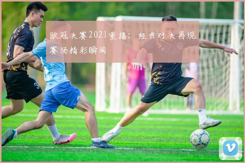 欧冠决赛2021重播:经典对决再现赛场精彩瞬间