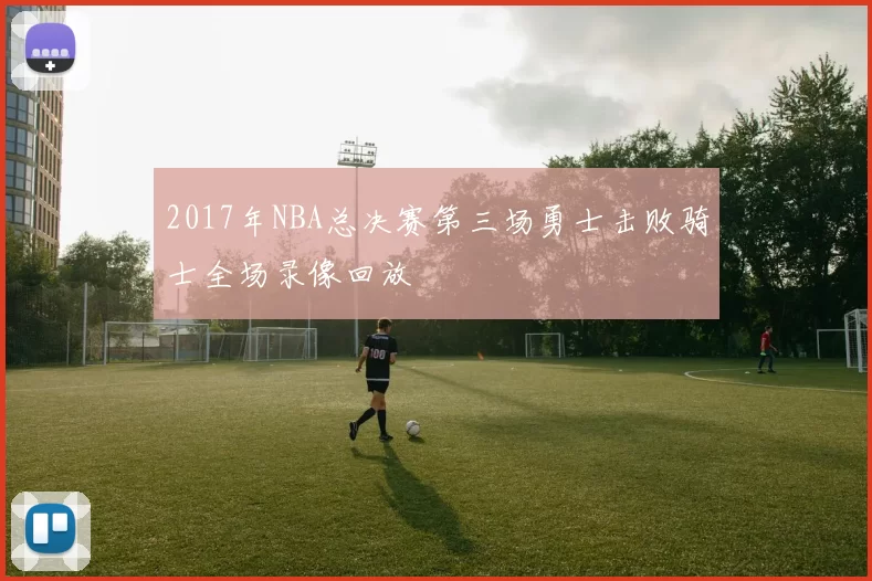 2017年NBA总决赛第三场勇士击败骑士全场录像回放