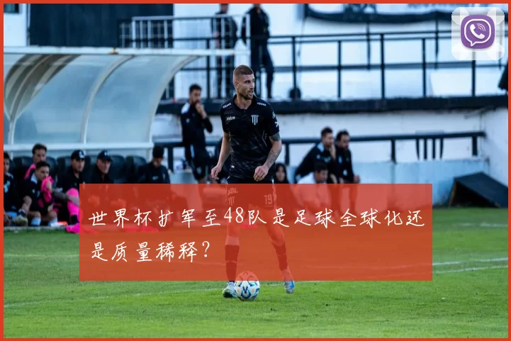 世界杯扩军至48队是足球全球化还是质量稀释？