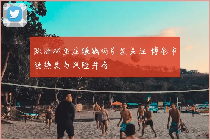 欧洲杯坐庄赚钱吗引发关注 博彩市场热度与风险并存