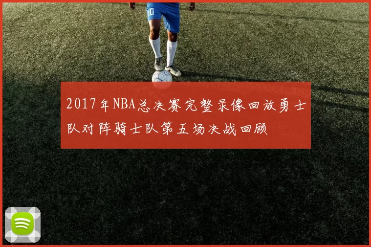 2017年NBA总决赛完整录像回放勇士队对阵骑士队第五场决战回顾